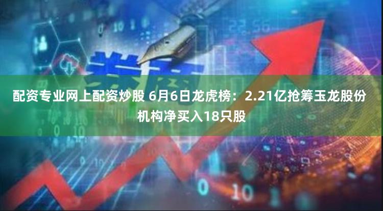 配资专业网上配资炒股 6月6日龙虎榜：2.21亿抢筹玉龙股份 机构净买入18只股