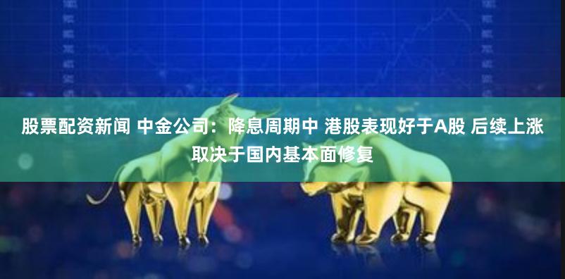 股票配资新闻 中金公司：降息周期中 港股表现好于A股 后续上涨取决于国内基本面修复