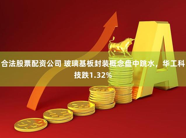 合法股票配资公司 玻璃基板封装概念盘中跳水，华工科技跌1.32%