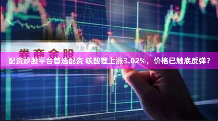 配资炒股平台首选配资 碳酸锂上涨3.02%，价格已触底反弹？