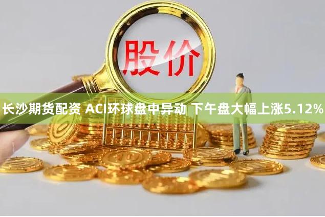 长沙期货配资 ACI环球盘中异动 下午盘大幅上涨5.12%