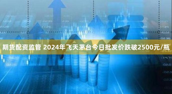 期货配资监管 2024年飞天茅台今日批发价跌破2500元/瓶