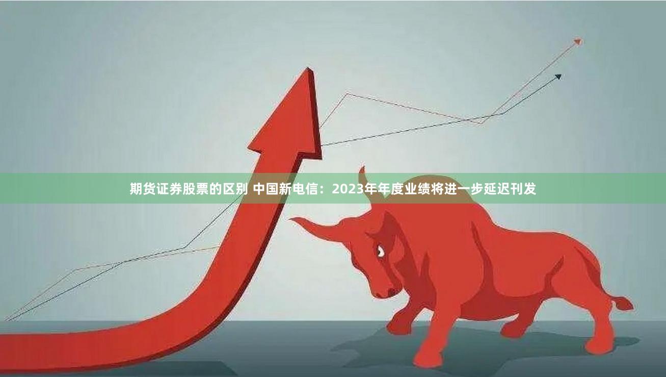 期货证券股票的区别 中国新电信：2023年年度业绩将进一步延迟刊发