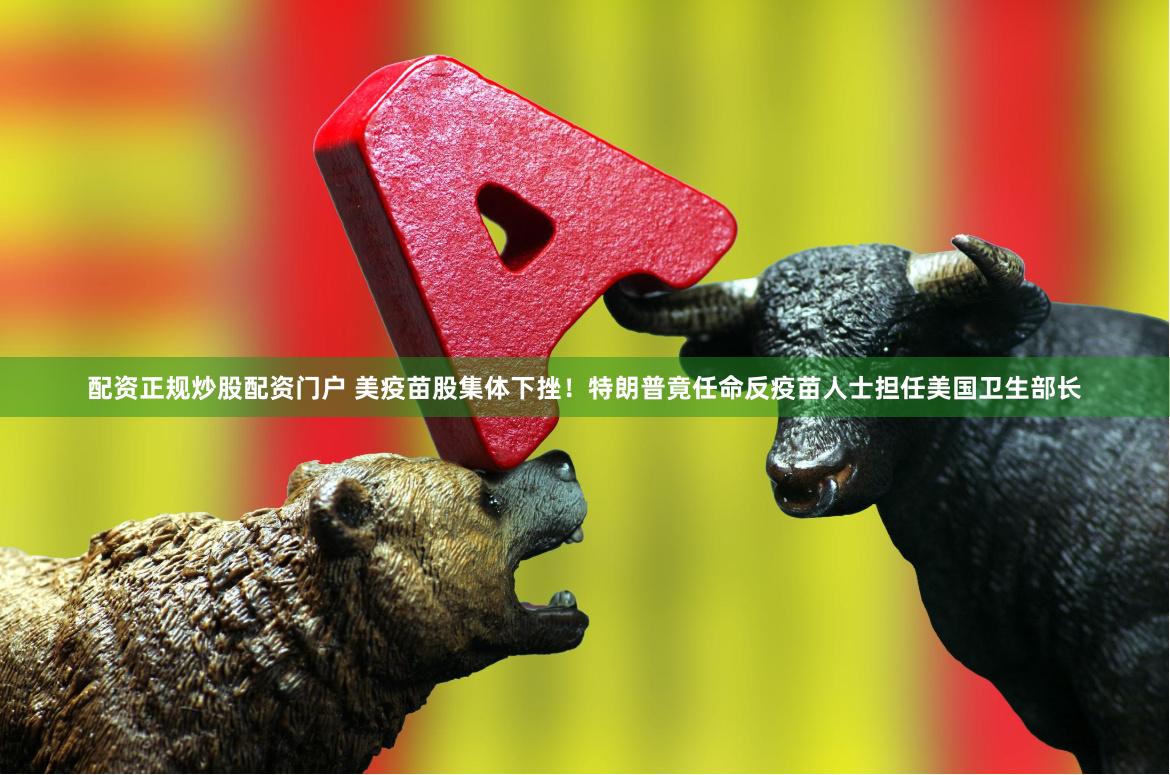 配资正规炒股配资门户 美疫苗股集体下挫！特朗普竟任命反疫苗人士担任美国卫生部长