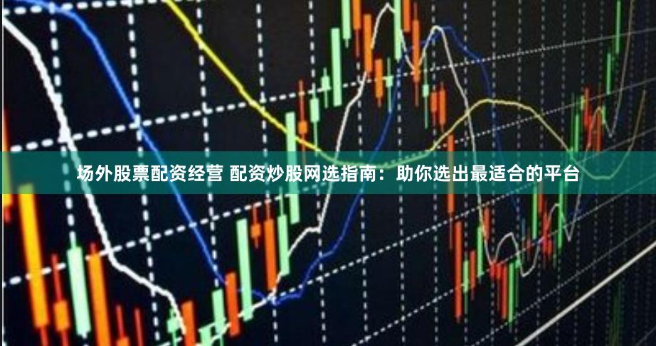 场外股票配资经营 配资炒股网选指南：助你选出最适合的平台