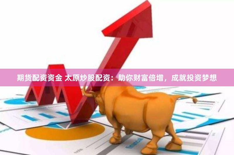 期货配资资金 太原炒股配资：助你财富倍增，成就投资梦想
