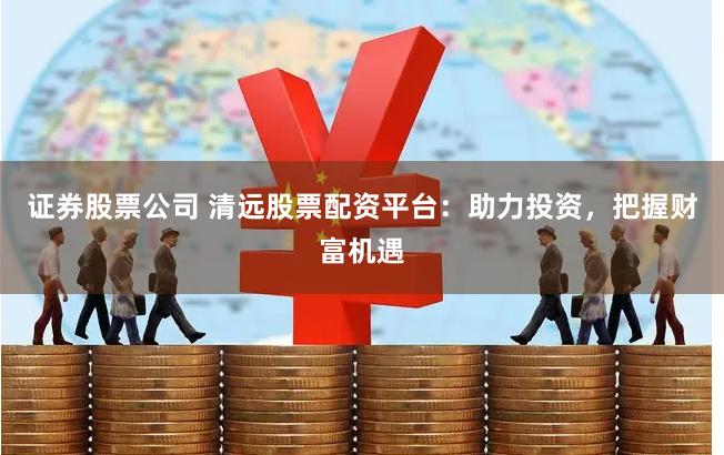 证券股票公司 清远股票配资平台：助力投资，把握财富机遇