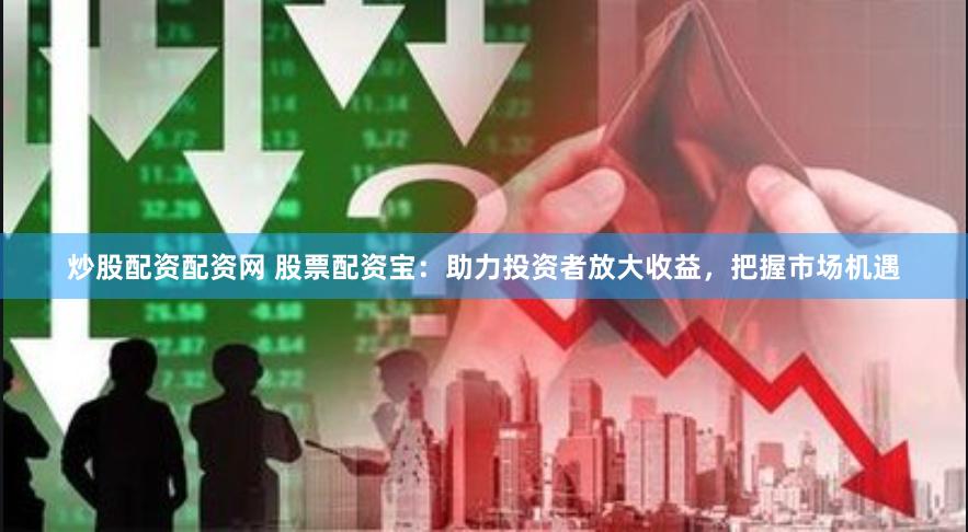 炒股配资配资网 股票配资宝：助力投资者放大收益，把握市场机遇