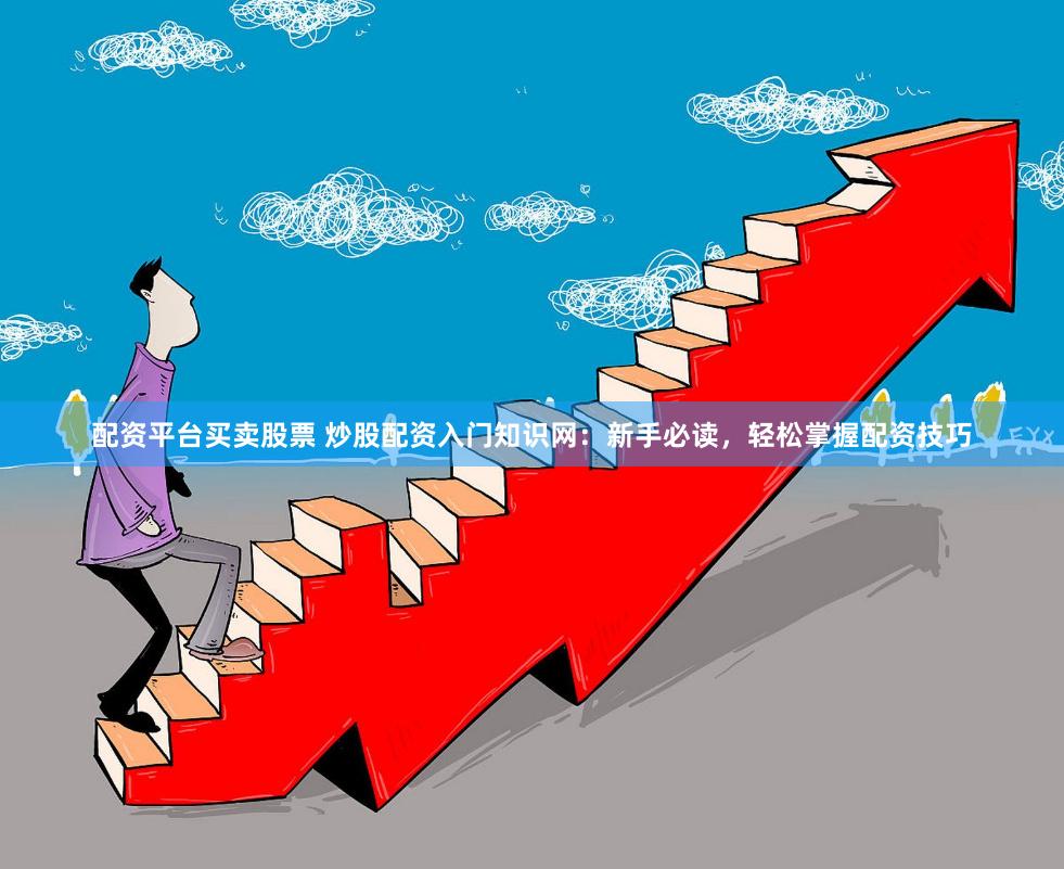 配资平台买卖股票 炒股配资入门知识网：新手必读，轻松掌握配资技巧