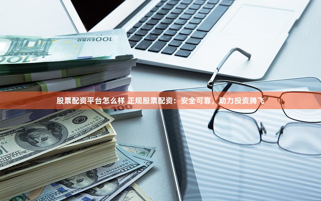 股票配资平台怎么样 正规股票配资：安全可靠，助力投资腾飞