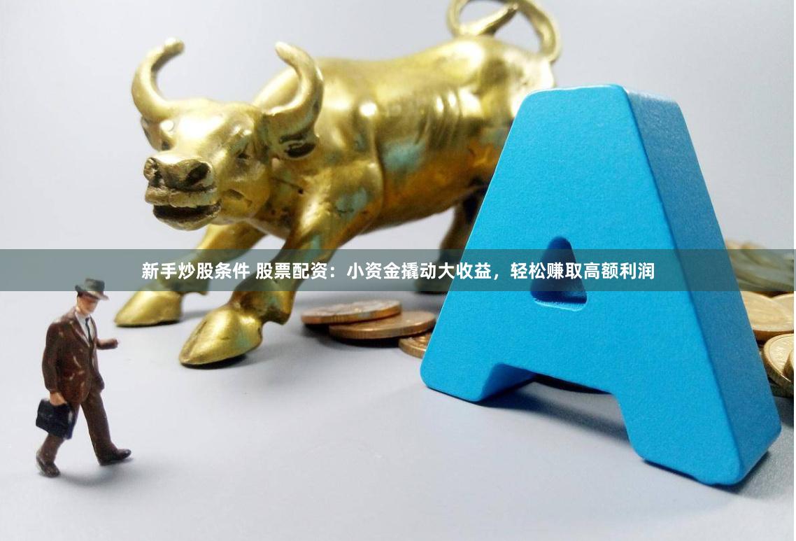 新手炒股条件 股票配资：小资金撬动大收益，轻松赚取高额利润