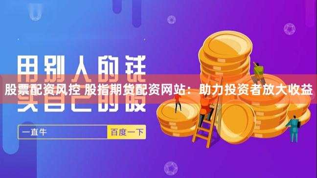 股票配资风控 股指期货配资网站：助力投资者放大收益