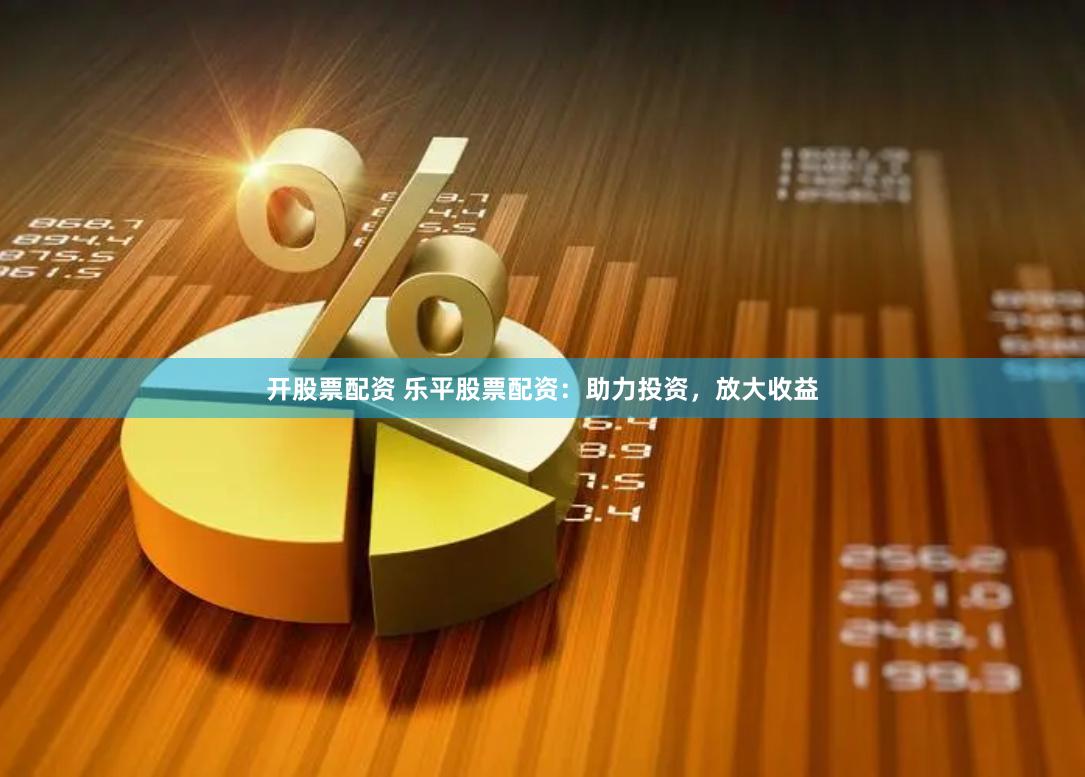 开股票配资 乐平股票配资：助力投资，放大收益