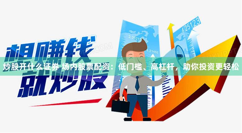 炒股开什么证券 场内股票配资：低门槛、高杠杆，助你投资更轻松