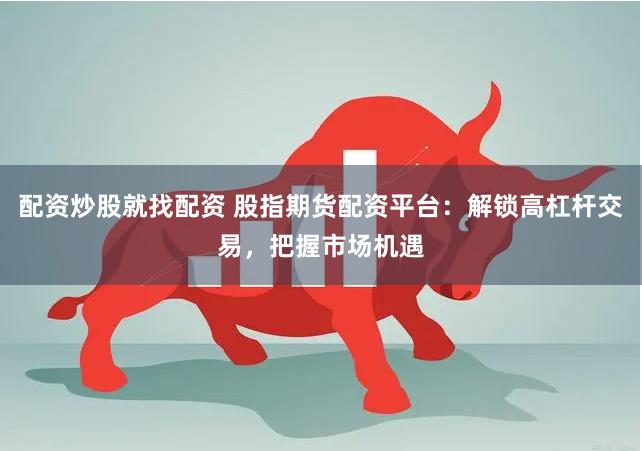 配资炒股就找配资 股指期货配资平台：解锁高杠杆交易，把握市场机遇